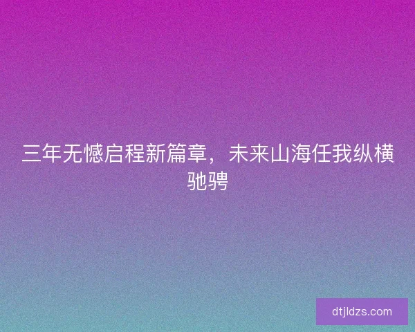 三年无憾启程新篇章，未来山海任我纵横驰骋