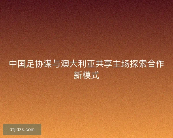 中国足协谋与澳大利亚共享主场探索合作新模式