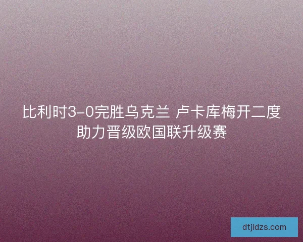比利时3-0完胜乌克兰 卢卡库梅开二度助力晋级欧国联升级赛
